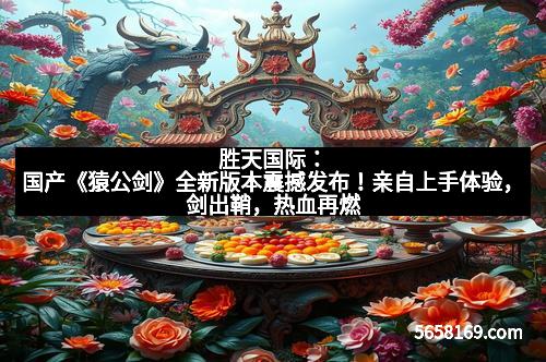 胜天国际：国产《猿公剑》全新版本震撼发布！亲自上手体验，剑出鞘，热血再燃